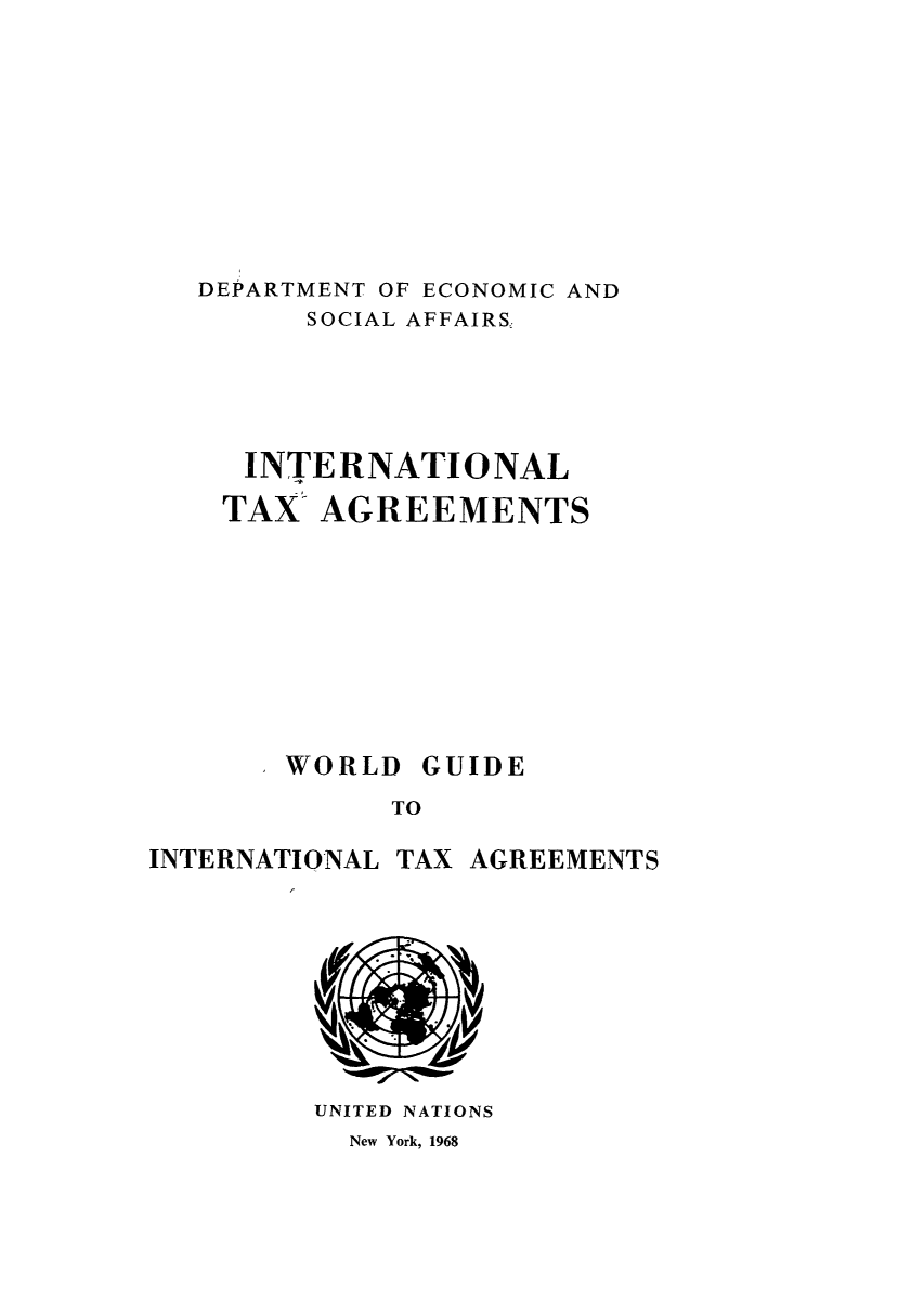 handle is hein.unl/worguita0010 and id is 1 raw text is: DEPARTMENT OF ECONOMIC AND
SOCIAL AFFAIRS,
INTERNATIONAL
TAX- AGREEMENTS
WORLD GUIDE
TO

INTERNATIONAL

TAX AGREEMENTS

UNITED NATIONS

New York, 1968


