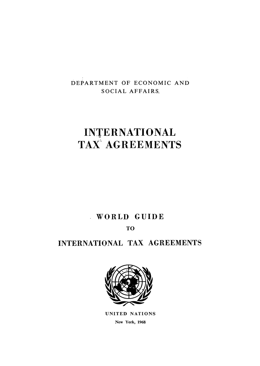 handle is hein.unl/worguita0012 and id is 1 raw text is: DEPARTMENT OF ECONOMIC AND
SOCIAL AFFAIRS,
INTERNATIONAL
TAX- AGREEMENTS
WORLD GUIDE
TO

INTERNATIONAL

TAX AGREEMENTS

UNITED NATIONS
New York, 1968


