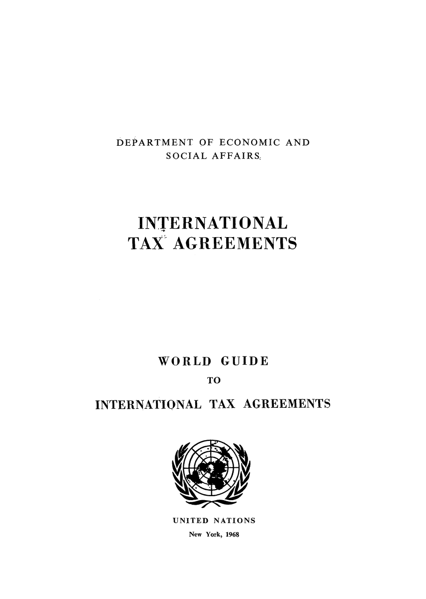 handle is hein.unl/worguita0013 and id is 1 raw text is: DEPARTMENT OF ECONOMIC AND
SOCIAL AFFAIRS,
INTERNATIONAL
TAX- AGREEMENTS

WORLD

GUIDE

TO

INTERNATIONAL TAX AGREEMENTS

UNITED NATIONS
New York, 1968


