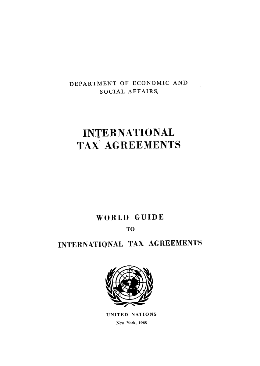 handle is hein.unl/worguita0014 and id is 1 raw text is: DEPARTMENT OF ECONOMIC AND
SOCIAL AFFAIRS,
INTERNATIONAL
TAX AGREEMENTS

TO

TAX AGREEMENTS

UNITED NATIONS

New York, 1968

WORLD

GUIDE

INTERNATIONAL



