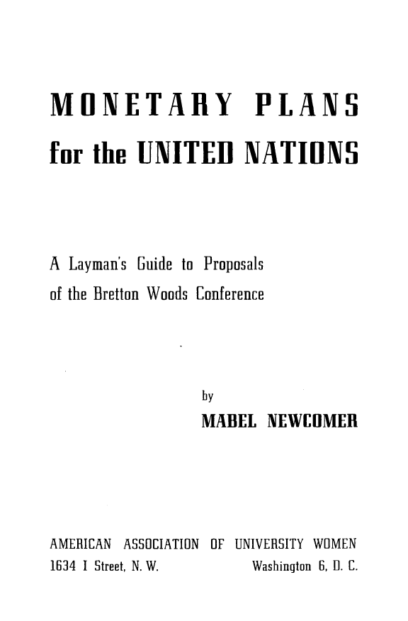 handle is hein.unl/ytmly0001 and id is 1 raw text is: 



MONETARY PLANS

fur the UNITED NATIHNS




A Layman's Guide to Proposals
of the Bretton Woods Conference




                by
                MABEL NEWCOMER





AMERICAN ASSOCIATION OF UNIVERSITY WOMEN
1634 I Street, N. W. Washington  6, 11. C.


