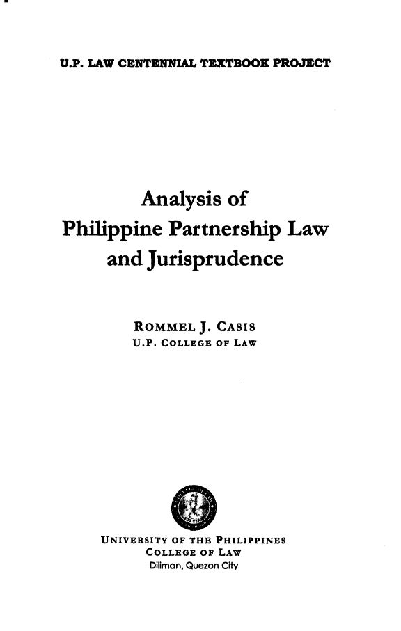 handle is hein.uplcp/aphilplj0001 and id is 1 raw text is: 


U.P. LAW CENTENNIAL TEXTBOOK PROJECT


          Analysis of

Philippine Partnership Law

      and Jurisprudence



         ROMMEL J. CASIS
         U.P. COLLEGE OF LAW


UNIVERSITY OF THE PHILIPPINES
     COLLEGE OF LAW
     Diliman, Quezon City


