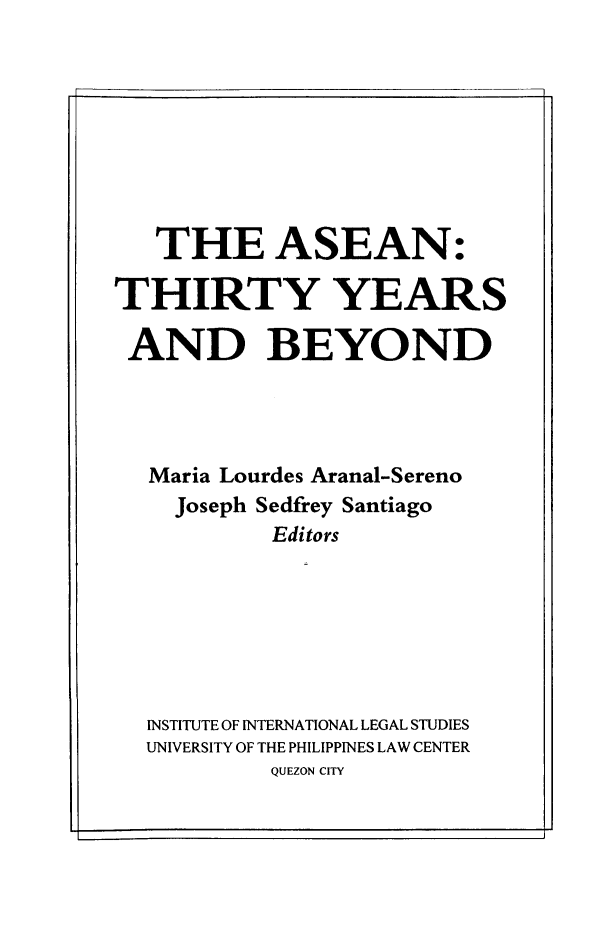 handle is hein.uplcp/asthiryr0001 and id is 1 raw text is: THE ASEAN:
THIRTY YEARS
AND BEYOND
Maria Lourdes Aranal-Sereno
Joseph Sedfrey Santiago
Editors
INSTITUTE OF INTERNATIONAL LEGAL STUDIES
UNIVERSITY OF THE PHILIPPINES LAW CENTER
QUEZON CITY


