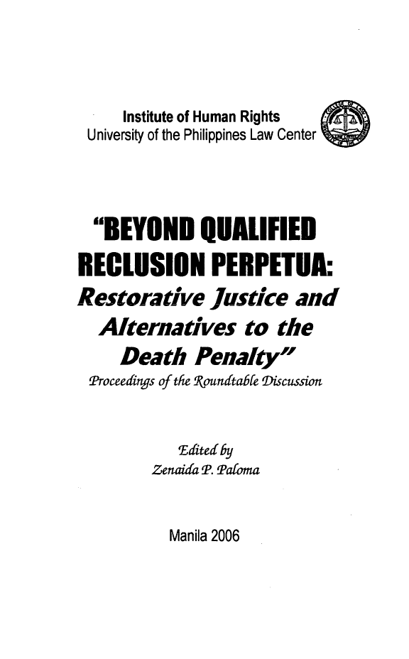 handle is hein.uplcp/beqrep0001 and id is 1 raw text is: 



     Institute of Human Rights
 University of the Philippines Law Center



 BEYOND QUALIFIED
 RECLUSION PERPETUA:
Restorative Justice and
  Alternatives to the
     Death Penalty
 Proceedings of the Roundtable Discussion


            Edited by
         Zenaida P. Paloma


Manila 2006


