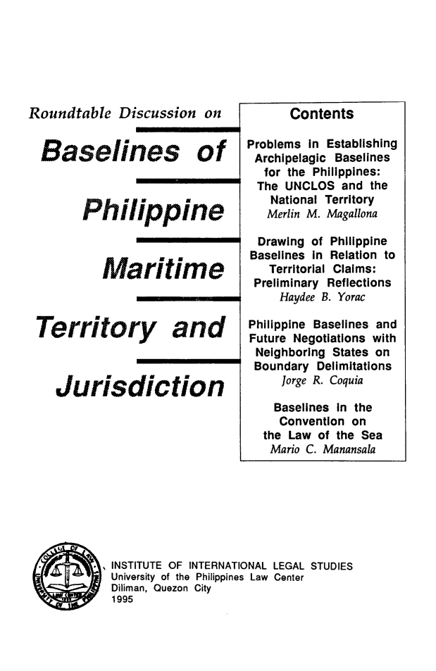 handle is hein.uplcp/bphimtj0001 and id is 1 raw text is: Roundtable Discussion on
Baselines of
Philippine
maritime
Territory and
Jurisdiction

Contents
Problems in Establishing
Archipelagic Baselines
for the Philippines:
The UNCLOS and the
National Territory
Merlin M. Magallona
Drawing of Philippine
Baselines in Relation to
Territorial Claims:
Preliminary Reflections
Haydee B. Yorac
Philippine Baselines and
Future Negotiations with
Neighboring States on
Boundary Delimitations
Jorge R. Coquia

Baselines in the
Convention on
the Law of the Sea
Mario C. Manansala

INSTITUTE OF INTERNATIONAL LEGAL STUDIES
University of the Philippines Law Center
Diliman, Quezon City
1995


