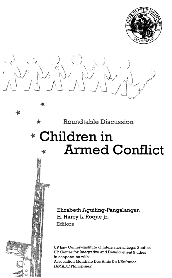 handle is hein.uplcp/charmc0001 and id is 1 raw text is: 2     %

\N
N

N

t ~\

/t

N

4,

r

/

*    Roundtable Discussion
Children in
* Armed Conflict

Elizabeth Aguiling-Pangalangan
H. Harry L. Roque Jr.
Editors
UP Law Center-Institute of International Legal Studies
UP Center for Integrative and Development Studies
in cooperation with
Association Mondiale Des Amis De L'Enfrance
(AMADE Philippines)

/ A+ -

++:               8   . '+,


