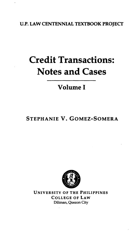 handle is hein.uplcp/crdtranc0001 and id is 1 raw text is: 

U.P. LAW CENTENNIAL TEXTBOOK PROJECT


Credit Transactions:

   Notes and Cases

         Volume I



STEPHANIE V. GOMEZ-SOMERA


UNIVERSITY OF THE PHILIPPINES
     COLLEGE OF LAW
     Diliman, Quezon City


