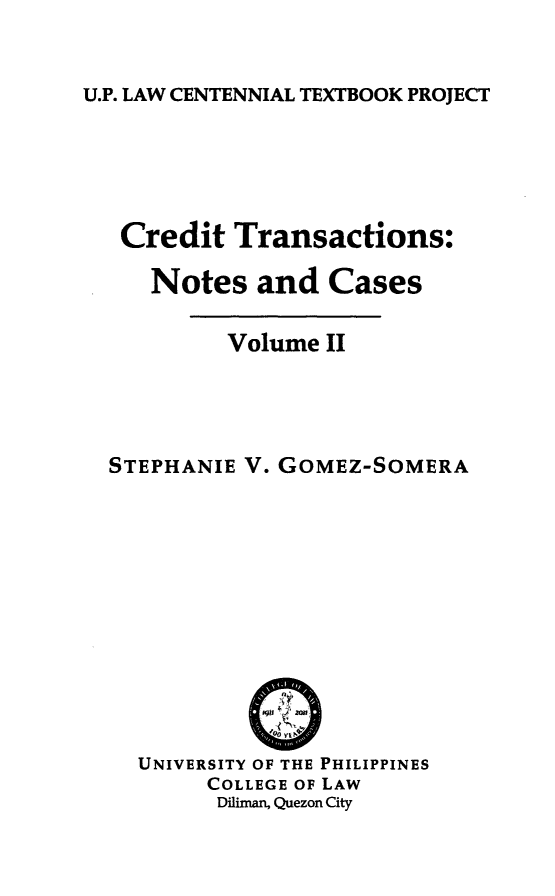 handle is hein.uplcp/crdtranc0002 and id is 1 raw text is: 

U.P. LAW CENTENNIAL TEXTBOOK PROJECT


Credit Transactions:

   Notes and Cases

         Volume II




STEPHANIE V. GOMEZ-SOMERA


UNIVERSITY OF THE PHILIPPINES
     COLLEGE OF LAW
     Diliman, Quezon City


