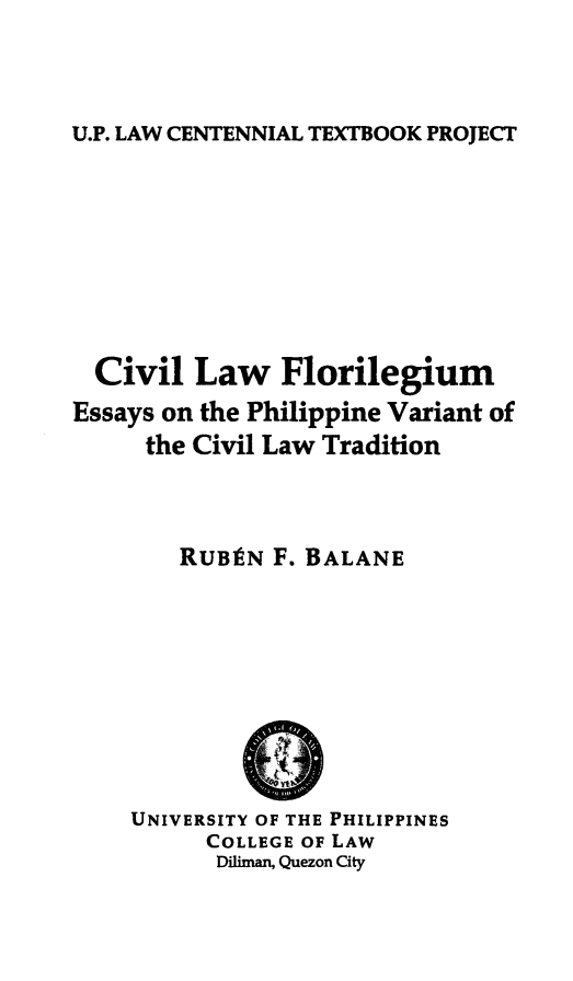 handle is hein.uplcp/cvlaflor0001 and id is 1 raw text is: 



U.P. LAW CENTENNIAL TEXTBOOK PROJECT


  Civil Law Florilegium
Essays on the Philippine Variant of
     the Civil Law Tradition



        RUBIN F. BALANE


UNIVERSITY OF THE PHILIPPINES
      COLLEGE OF LAW
      Diliman, Quezon City


