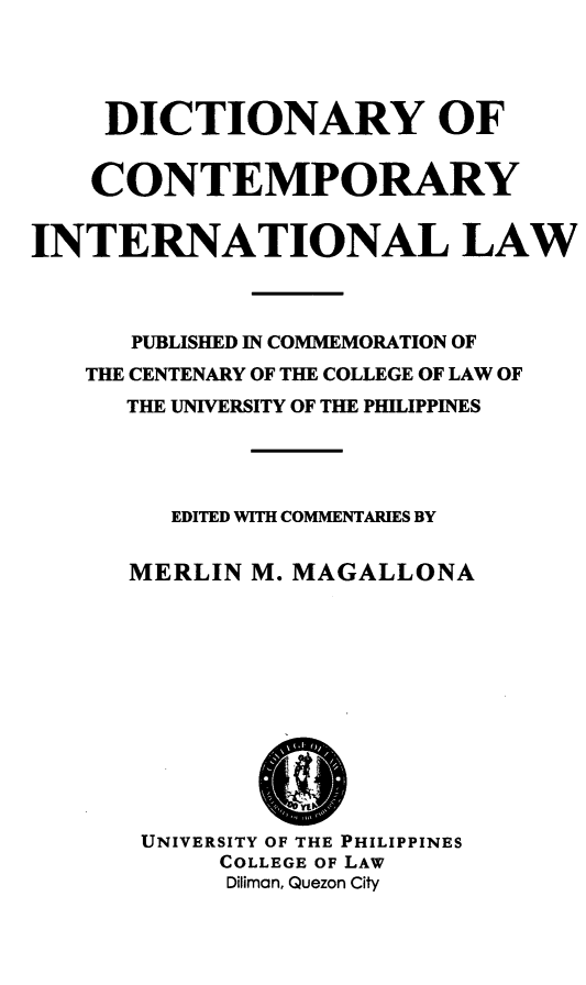 handle is hein.uplcp/diconil0001 and id is 1 raw text is: 


     DICTIONARY OF

     CONTEMPORARY

INTERNATIONAL LAW


      PUBLISHED IN COMMEMORATION OF
   THE CENTENARY OF THE COLLEGE OF LAW OF
      THE UNIVERSITY OF THE PHILIPPINES



         EDITED WITH COMMENTARIES BY

      MERLIN M. MAGALLONA








      UNIVERSITY OF THE PHILIPPINES
            COLLEGE OF LAW
            Diliman, Quezon City


