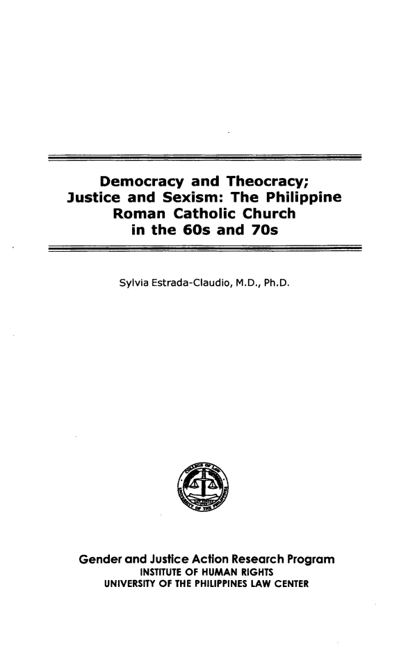 handle is hein.uplcp/dtheojs0001 and id is 1 raw text is: 











     Democracy and Theocracy;
Justice and Sexism: The Philippine
       Roman Catholic Church
         in the 60s and 70s


Sylvia Estrada-Claudio, M.D., Ph.D.


Gender and Justice Action Research Program
         INSTITUTE OF HUMAN RIGHTS
    UNIVERSITY OF THE PHILIPPINES LAW CENTER


