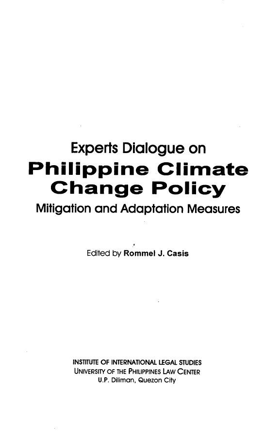 handle is hein.uplcp/exdphicli0001 and id is 1 raw text is: 









       Experts Dialogue on
Philippine Climate
    Change Policy
 Mitigation and Adaptation Measures


          Edited by Rommel J. Casis







        INSTITUTE OF INTERNATIONAL LEGAL STUDIES
        UNIVERSITY OF THE PHILIPPINES LAW CENTER
            U.P. Diliman, Quezon City


