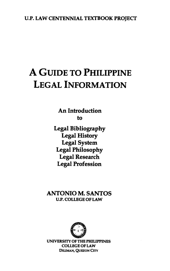 handle is hein.uplcp/guphilei0001 and id is 1 raw text is: 
U.P. LAW CENTENNIAL TEXTBOOK PROJECT


A GUIDE TO PHILIPPINE
LEGAL INFORMATION


         An Introduction
               to
        Legal Bibliography
          Legal History
          Legal System
        Legal Philosophy
        Legal Research
        Legal Profession



     ANTONIO M. SANTOS
        U.P. COLLEGE OF LAW


            0

     UNIVERSITY OF THE PHILIPPINES
          COLLEGE OF LAW
          DIMAN, QUEZON CrTy


