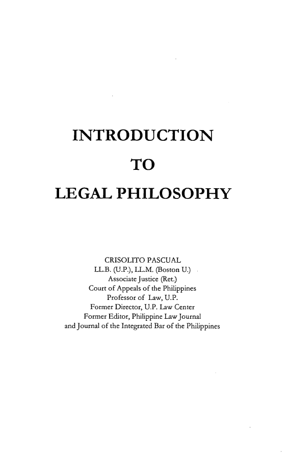 handle is hein.uplcp/inlephil0001 and id is 1 raw text is: 











    INTRODUCTION


                TO

LEGAL PHILOSOPHY


         CRISOLITO PASCUAL
      LL.B. (U.P.), LL.M. (Boston U.)
         Associate Justice (Ret.)
     Court of Appeals of the Philippines
         Professor of Law, U.P.
      Former Director, U.P. Law Center
    Former Editor, Philippine Law Journal
and Journal of the Integrated Bar of the Philippines



