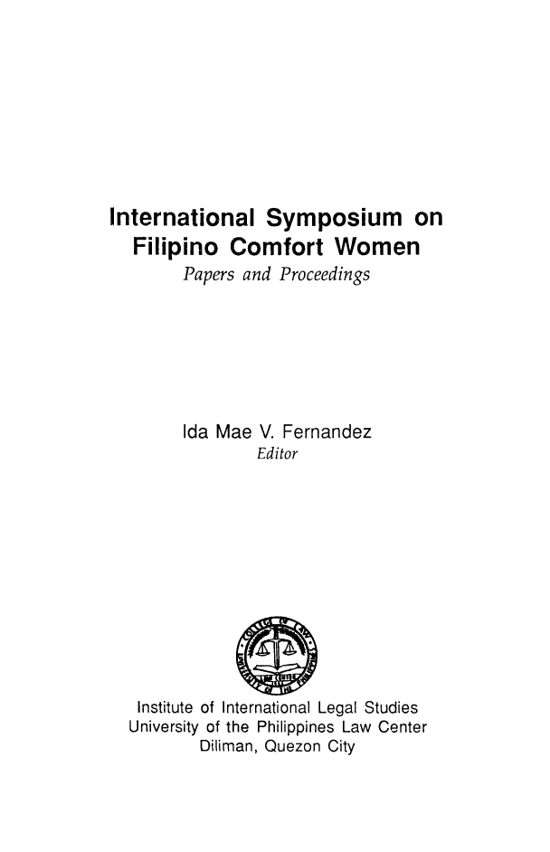 handle is hein.uplcp/isfilcw0001 and id is 1 raw text is: International Symposium on
Filipino Comfort Women
Papers and Proceedings
Ida Mae V. Fernandez
Editor

Institute of International Legal Studies
University of the Philippines Law Center
Diliman, Quezon City


