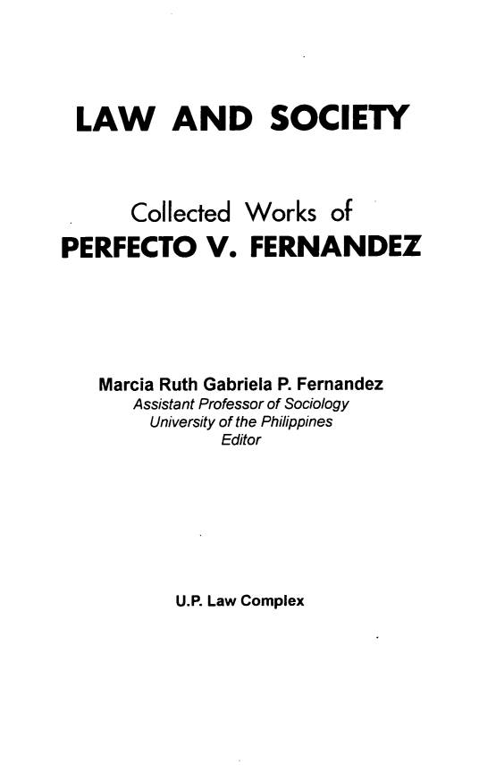 handle is hein.uplcp/lscwpf0001 and id is 1 raw text is: 



LAW AND SOCIETY



       Collected Works of
PERFECTO V. FERNANDEZ




    Marcia Ruth Gabriela P. Fernandez
       Assistant Professor of Sociology
       University of the Philippines
               Editor


U.P. Law Complex


