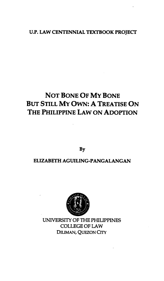 handle is hein.uplcp/nbsmow0001 and id is 1 raw text is: 



U.P. LAW CENTENNIAL TEXTBOOK PROJECT


     NOT BONE OF MY BONE
BUT STILL MY OWN: A TREATISE ON
THE PHILIPPINE LAW ON ADOPTION





               By

  ELIZABETH AGUILING-PANGALANGAN


UNIVERSITY OF THE PHILIPPINES
     COLLEGE OF LAW
     DILMAN, QUEZON CITY


