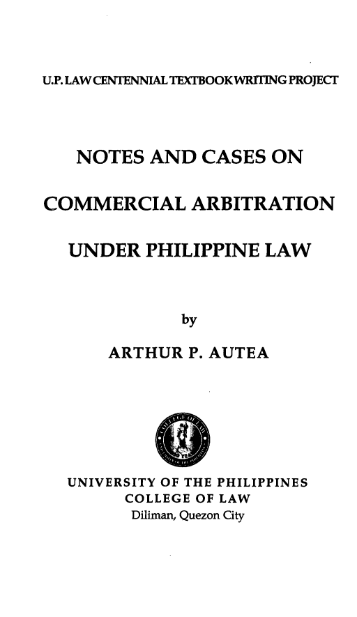 handle is hein.uplcp/nccarbpl0001 and id is 1 raw text is: 



U.P. LAW CENTENNIAL TEXTBOOKWRITING PROJECT


   NOTES AND CASES ON


COMMERCIAL ARBITRATION


  UNDER PHILIPPINE LAW



              by

      ARTHUR P. AUTEA







  UNIVERSITY OF THE PHILIPPINES
        COLLEGE OF LAW
        Diliman, Quezon City


