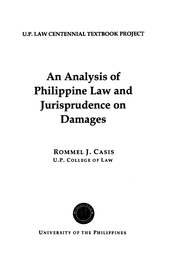 handle is hein.uplcp/philjuda0001 and id is 1 raw text is: 

U.P. LAW CENTENNIAL TEXTBOOK PROJECT


   An Analysis of
Philippine Law and
Jurisprudence on
      Damages


    ROMMEL J. CASIS
    U.P. COLLEGE OF LAW


UNIVERSITY OF THE PHILIPPINES


