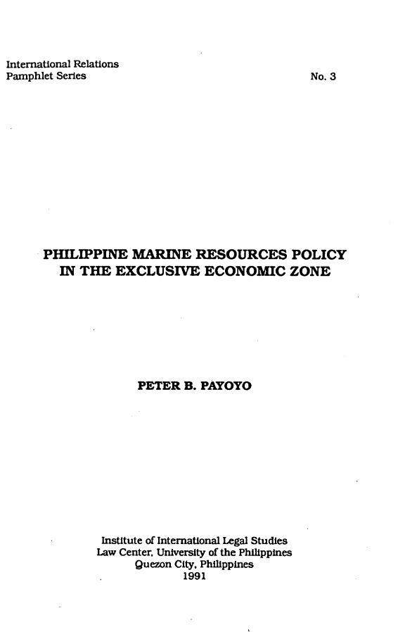handle is hein.uplcp/phimareseez0001 and id is 1 raw text is: 



International Relations
Pamphlet Series


No. 3


PHILIPPINE MARINE RESOURCES POLICY
   IN THE  EXCLUSIVE ECONOMIC ZONE









               PETER  B. PAYOYO












         Institute of International Legal Studies
         Law Center, University of the Philippines
              Quezon City, Philippines
                      1991


