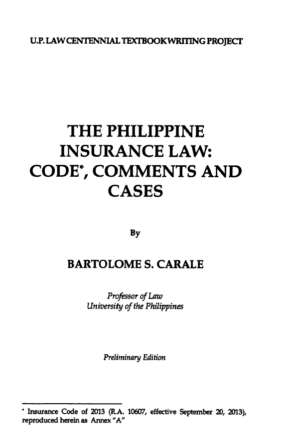 handle is hein.uplcp/phinsulw0001 and id is 1 raw text is: 


U.P. LAW CENTENNIAL TEXTBOOKWRITING PROJECT


        THE PHILIPPINE

        INSURANCE LAW:

 CODE*, COMMENTS AND

               CASES



                   By


        BARTOLOME S. CARALE


               Professor of Law
           University of the Philippines




              Preliminary Edition




 Insurance Code of 2013 (R.A. 10607, effective September 20, 2013),
reproduced herein as Annex A


