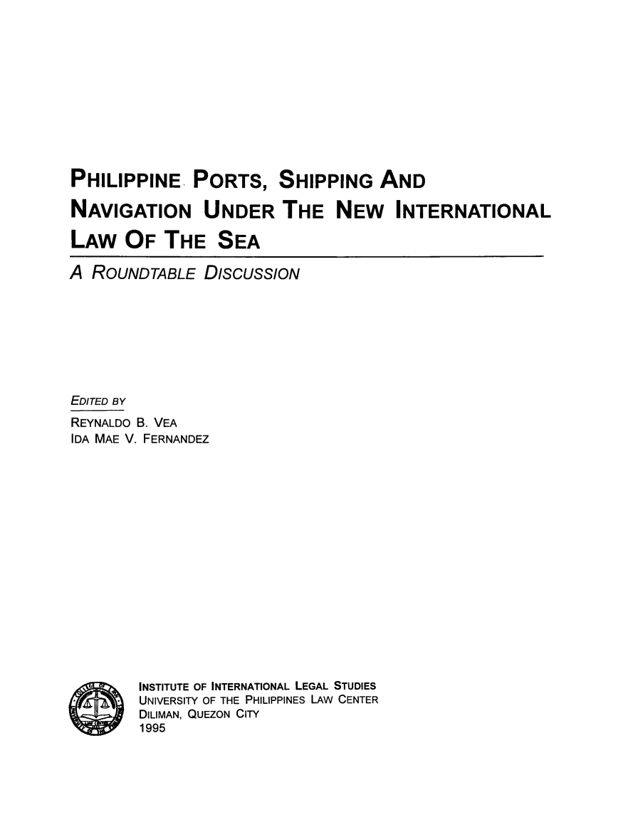 handle is hein.uplcp/phipshn0001 and id is 1 raw text is: PHILIPPINE PORTS, SHIPPING AND
NAVIGATION UNDER THE NEW INTERNATIONAL
LAW OF THE SEA
A ROUNDTABLE DIsCUSSION
EDITED BY
REYNALDO B. VEA
IDA MAE V. FERNANDEZ
INSTITUTE OF INTERNATIONAL LEGAL STUDIES
UNIVERSITY OF THE PHILIPPINES LAW CENTER
DILIMAN, QUEZON CITY
1995


