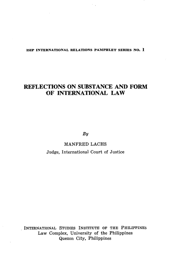 handle is hein.uplcp/refsubintl0001 and id is 1 raw text is: 








ISIP INTERNATIONAL RELATIONS PAMPHLET SERIES NO. 1


REFLECTIONS ON SUBSTANCE AND FORM
        OF  INTERNATIONAL LAW







                      By

               MANFRED   LACHS
        Judge, International Court of Justice














INTERNATIONAL STUDIES INSTITUTE OF THE PHILIPPINES
     Law Complex, University of the Philippines
             Quezon City, Philippines


