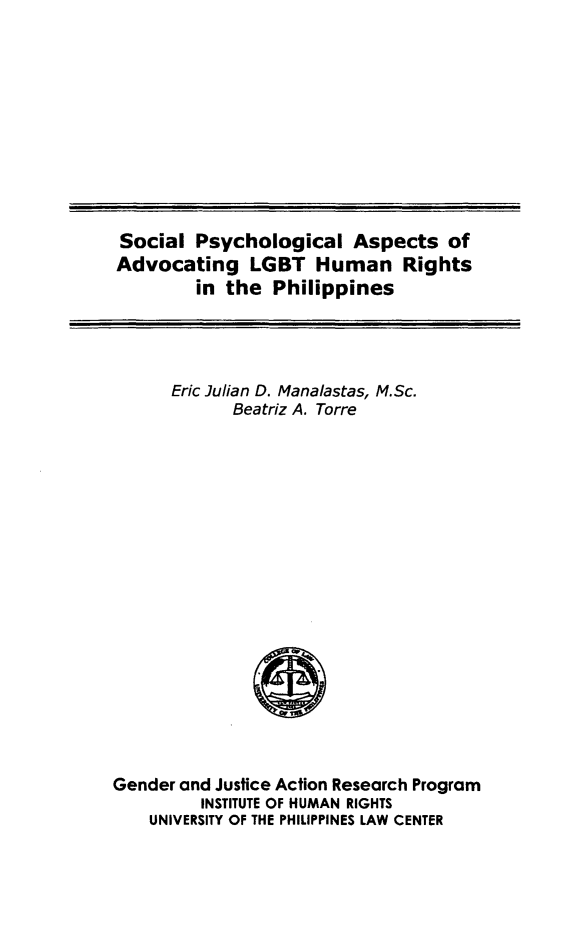 handle is hein.uplcp/splgbthr0001 and id is 1 raw text is: 










Social Psychological Aspects of
Advocating LGBT Human Rights
        in the Philippines


Eric Julian D. Manalastas, M.Sc.
      Beatriz A. Torre


Gender and Justice Action Research Program
         INSTITUTE OF HUMAN RIGHTS
    UNIVERSITY OF THE PHILIPPINES LAW CENTER


