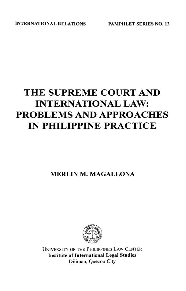 handle is hein.uplcp/supctin0001 and id is 1 raw text is: INTERNATIONAL RELATIONS

THE SUPREME COURT AND
INTERNATIONAL LAW:
PROBLEMS AND APPROACHES
IN PHILIPPINE PRACTICE
MERLIN M. MAGALLONA
UNIVERSITY OF THE PHILIPPINES LAW CENTER
Institute of International Legal Studies
Diliman, Quezon City

PAMPHLET SERIES NO. 12


