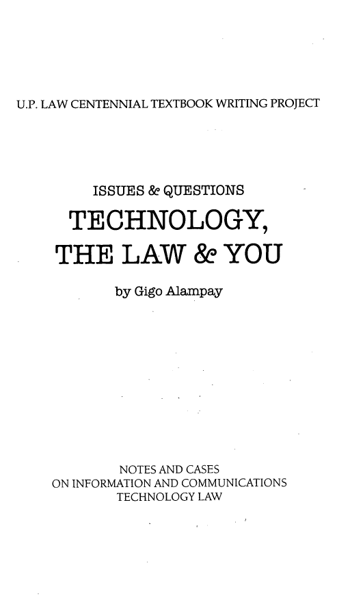 handle is hein.uplcp/tchlau0001 and id is 1 raw text is: 




U.P. LAW CENTENNIAL TEXTBOOK WRITING PROJECT


    ISSUES & QUESTIONS

  TECHNOLOGY,

THE LAW & YOU

       by Gigo Alampay









       NOTES AND CASES
ON INFORMATION AND COMMUNICATIONS
       TECHNOLOGY LAW



