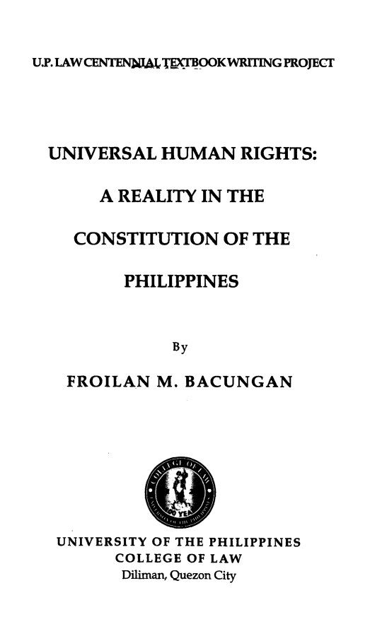 handle is hein.uplcp/unihuri0001 and id is 1 raw text is: 
U.P. LAW CENTENWLTE-m MCOOKWRITING PROJECT


UNIVERSAL HUMAN RIGHTS:

     A REALITY IN THE
   CONSTITUTION OF THE
        PHILIPPINES

            By
  FROILAN M. BACUNGAN



          S

 UNIVERSITY OF THE PHILIPPINES
       COLLEGE OF LAW
       Diliman, Quezon City


