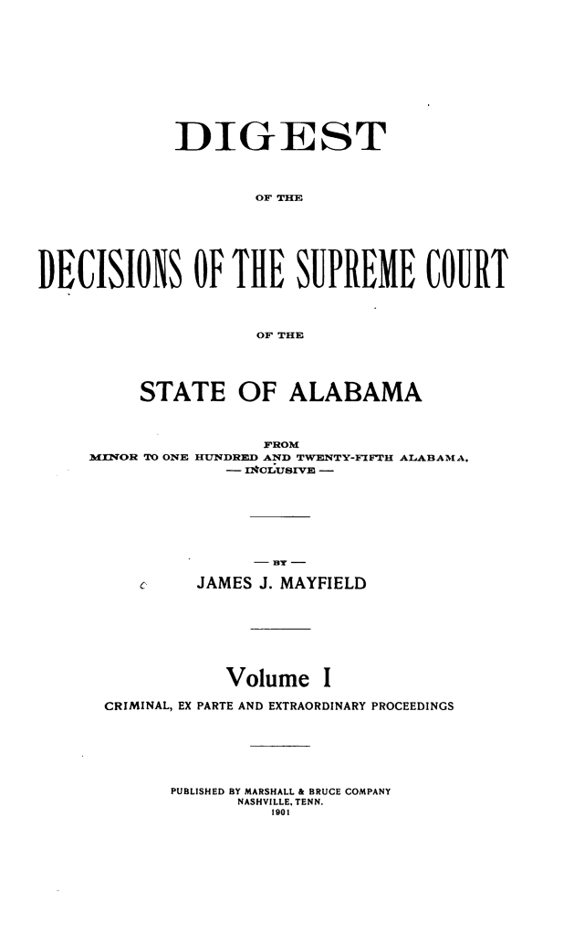 handle is hein.usalabsr/dgtdnspct0001 and id is 1 raw text is: DIGEST
OF THE
DECISIONS OF THE SUPREME COURT
OF THE
STATE OF ALABAMA
FROM
MINOR TO ONE HUNDRED AND TWENTY-FIFTH ALABAMA,
- -#OLUSIVE -

e

-13Y -
JAMES J. MAYFIELD

Volume I
CRIMINAL, EX PARTE AND EXTRAORDINARY PROCEEDINGS
PUBLISHED BY MARSHALL & BRUCE COMPANY
NASHVILLE, TENN.
1901


