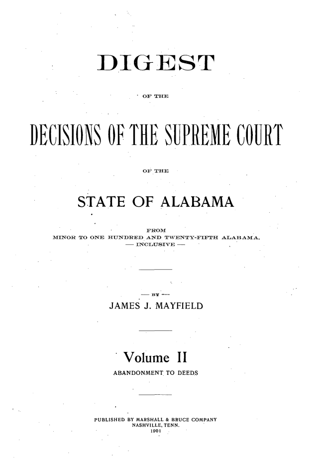 handle is hein.usalabsr/dgtdnspct0002 and id is 1 raw text is: DIGEST
OF THE
DECISIONS OF THE SUPREME COURT
OF THE
STATE OF ALABAMA
FROM
MINOR TO ONE HUNDRED AND TWENTY-FIFTH ALABAMA,
INCLUSIVE -
JAMES J. MAYFIELD
Volume II
ABANDONMENT TO DEEDS
PUBLISHED BY MARSHALL & BRUCE COMPANY
NASHVILLE, TENN.
1901


