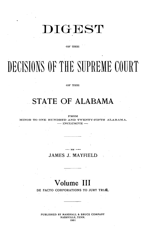 handle is hein.usalabsr/dgtdnspct0003 and id is 1 raw text is: DIGEST
OF THE
DECISIONS OF THE SUREME COURT
OF THE
STATE OF ALABAMA
FROM
MINOR TO ONE HUNDRED AND TWENTY-FIFTH ALABAMA,
- INCLUSIVE -
JAMES J. MAYFIELD

Volume III
DE FACTO CORPORATIONS TO JURY TRIAL
PUBLISHED BY MARSHALL & BRUCE COMPANY
NASHVILLE, TENN.
1901


