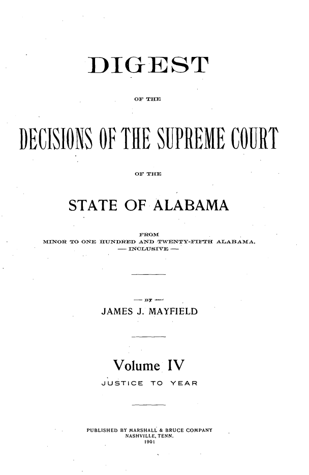 handle is hein.usalabsr/dgtdnspct0004 and id is 1 raw text is: DIGEST
OF THE
DECISIONS OF THE SUPREME COURT
OF THE
STATE OF ALABAMA
FROM
MINOR TO ONE HUNDRED AND TWENTY-FIFTH ALABAMA,
- INCLUSIVE -
JAMES J. MAYFIELD
Volume IV
JUSTICE TO YEAR
PUBLISHED BY MARSHALL & BRUCE COMPANY
NASHVILLE, TENN.
1901


