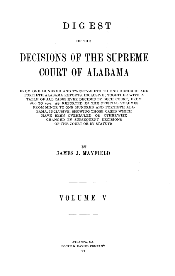handle is hein.usalabsr/dgtdnspct0005 and id is 1 raw text is: DIGEST
OF THE
DECISIONS OF THE SUPREME
COURT OF ALABAMA
FROM ONE HUNDRED AND TWENTY-FIFTH TO ONE HUNDRED AND
FORTIETH ALABAMA REPORTS, INCLUSIVE ; TOGETHER WITH A
TABLE OF ALL CASES EVER DECIDED BY SUCH COURT, FROM
1820 TO 1904, AS REPORTED IN THE OFFICIAL VOLUMES
FROM MINOR TO ONE HUNDRED AND FORTIETH ALA-
BAMA, INCLUSIVE, SHOWING THOSE CASES WHICH
HAVE BEEN. OVERRULED OR OTHERWISE
CHANGED BY SUBSEQUENT DECISIONS
OF THE COURT OR BY STATUTE
JAMES J. MAYFIELD
VOLUME V

ATLANTA, GA.
FOOTE & DAVIES COMPANY


