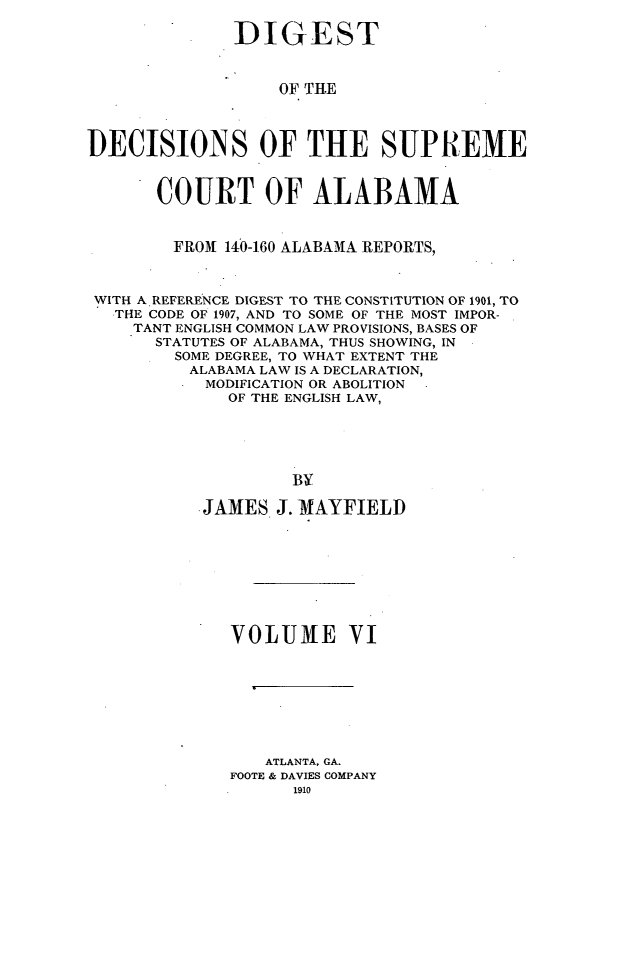 handle is hein.usalabsr/dgtdnspct0006 and id is 1 raw text is: DIGEST
OF THE
DECISIONS OF THE SUPREME
COURT OF ALABAMA
FROM 140-160 ALABAMA REPORTS,
WITH A REFERENCE DIGEST TO THE CONSTITUTION OF 1901, TO
THE CODE OF 1907, AND TO SOME OF THE MOST IMPOR-
TANT ENGLISH COMMON LAW PROVISIONS, BASES OF
STATUTES OF ALABAMA, THUS SHOWING, IN
SOME DEGREE, TO WHAT EXTENT THE
ALABAMA LAW IS A DECLARATION,
MODIFICATION OR ABOLITION
OF THE ENGLISH LAW,
BY
JAMES J. -MAYFIELD
VOLUME VI
ATLANTA, GA.
FOOTE & DAVIES COMPANY
1910



