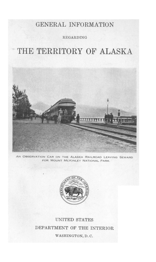 handle is hein.usalaskaoth/glinrg0001 and id is 1 raw text is: 





      GENERAL INFORMATION


               REGARDING



THE TERRITORY OF ALASKA


4


4


AN OBSERVATION CAR ON THE ALASKA RAILROAD LEAVING SEWARD
         FOR MOUNT MCKINLEY NATIONAL PARK
















             UNITED STATES

      DEPARTMENT  OF THE INTERIOR

             WASHINGTON, D. C.


