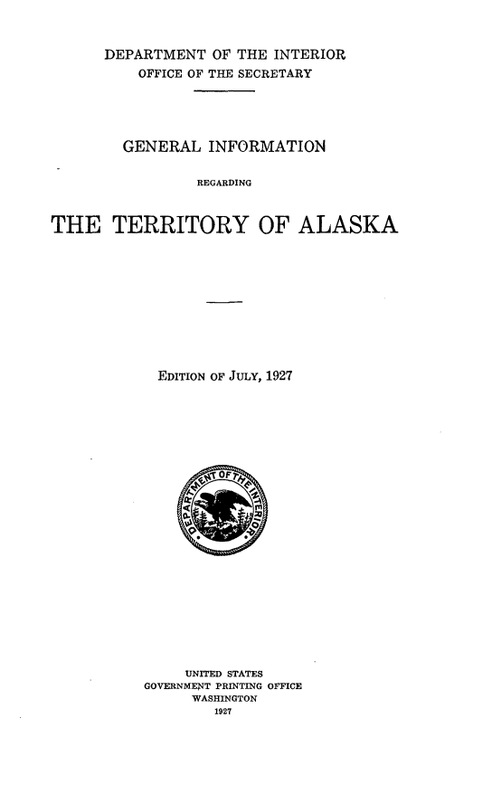 handle is hein.usarkansasoth/geninfre0001 and id is 1 raw text is: 



      DEPARTMENT   OF THE INTERIOR
          OFFICE OF THE SECRETARY






        GENERAL   INFORMATION


                 REGARDING



THE TERRITORY OF ALASKA


  EDITION OF JULY, 1927



























     UNITED STATES
GOVERNMENT PRINTING OFFICE
      WASHINGTON
        1927


