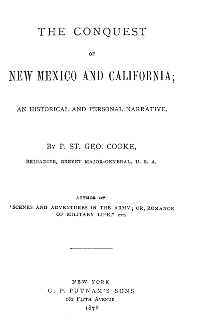 handle is hein.uscaliforniaoth/ctnwmocahl0001 and id is 1 raw text is: 




      THE CONQUEST


                  OF



NEW MEXICO AND CALIFORNIA;




  AN HISTORICAL AND PERSONAL NARRATIVE.






        By P. ST. GEO. COOKE,

    BRIGADIER, BREVET MAJOR-GENERAL, U. S. A.





               A~JrfNOR  ~
'SCENES AND ADVENTURES IN THE ARMY; OR, ROMANCE
           OF MILITARY LIFE, ETC.


     NEW YORK
G. Ph. PUTNAM'S SONS
    182 FIFTH AVENUE
        1878


