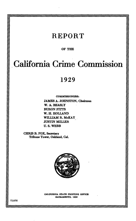 handle is hein.uscaliforniaoth/rptcalifcm0001 and id is 1 raw text is: 








                 REPORT


                      OF THE



.California Crime Commission



                     1929


              COMMISSIONERS:
         JAMES A. JOHNSTON, Chairman
         W. A. BEASLY
         BURON FITTS
         W. H. HOLLAND
         WILLIAM R. McKAY
         JUSTIN MILLER
         U. S. WEBB

CHRIS B. FOX, Secretary
  Tribune Tower, Oakland, Cal.


CAL'OIRfIA STATE PRINET   OFFCE
     SACOAMMO, 1029


71076


