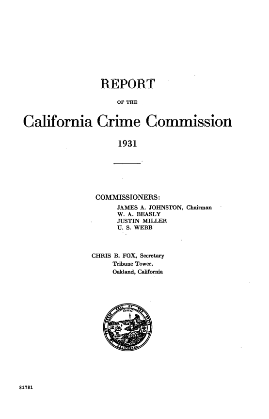 handle is hein.uscaliforniaoth/rptcalifcm0002 and id is 1 raw text is: 











                 REPORT

                     OF THE


California Crime Commission


                     1931


COMMISSIONERS:
      JAMES A. JOHNSTON, Chairman
      W. A. BEASLY
      JUSTIN MILLER
      U. S. WEBB



CHRIS B. FOX, Secretary
     Tribune Tower,
     Oakland, California


81781


