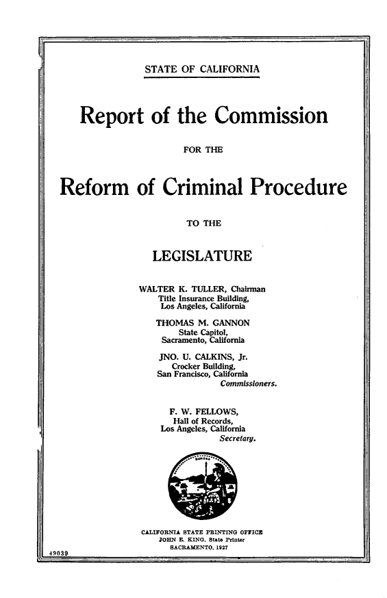 handle is hein.uscaliforniaoth/rptcmrefcp0001 and id is 1 raw text is: 


I..                                                           1


STATE OF CALIFORNIA


    Report of the Commission


                        FOR THE



Reform of Criminal Procedure


                        TO THE


   LEGISLATURE


WALTER K. TULLER, Chairman
    Title Insurance Building,
    Los Angeles, California

    THOMAS M. GANNON
        State Capitol,
    Sacramento, California

    JNO. U. CALKINS, Jr.
      Crocker Building,
   San Francisco, California
                Commissioners.


      F. W. FELLOWS,
      Hall of Records,
    Los Angeles, California
               Secretary.


                  CALIFORNIA STATE PRINTING 0FICE
                     JOHN E. KING, State Printer
                       SACRAMENTO, 1927
49039


