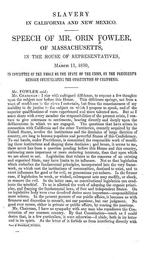 handle is hein.uscaliforniaoth/syicaadnw0001 and id is 1 raw text is: SLAVERY
IN CALIFORNIA AND NEW MEXICO.
SPEECH OF MR. ORIN FOWLER,
OF MASSACHUSETTS,
IN THE HOUSE OF REPRESENTATIVES,
MARCH 11, 1850,
IN Ctfl11ITTEE OF THE WHOLE ON THE STATE OF TilE UNION, ON TIE PRESIDENT'S
MESSAGE COYXUNI ATINC TilE CONSTITUTION OF CALIFORNIA.
Mr. FOWLER said:
Mr. CHAIRMAN : I rise with unfeigned diffidence, to express a few thoughts
upon the subject now before this House. This diffidence.springs, not from a
want of confidtnce in the views I entertain, but from the consciousness of my
inability to do justice to the subject on wiich I propose to speak, and of the
superior qualifications of more experienced and more talented men. But as I
must share with every member the responsibilities of the present crisis, I ven-
ture to give utterance to sentiments, bearing directly and deeply upon the
deliberations in which we are engaged. The questions that have arisen in
connection with California and the other Territories, recently acquired by the
United States, involve the institutions and the destinies of large districts of
country, ere long to become populous and powerful States of this Confederacy.
To our hands, under Providence, is committed the responsible work of mould-
ing these institutions and shaping these destinies ; 4nd hence, it seems to me,
there never has been a question pending before this House and this country,
embracing more important or more enduring interests, than that upon which
we are about to act. Legislation that relates to the concerns of an existing
and organized State, may have limits to its influence. Not so that legislation
which embodies the fundamental principles, incorporated into the very frame-
work, on which rest the institutions of communities, destined to exist, and to
exert influences for good or for evil, on generations yet unborn. In the former
case, if legislation be weak, or wicked, subsequent acts may modify, or check,
or remove the evil. In the latter case, no constitutional legislation can erad-
icate the mischief. To us is allotted the work of adopting the organic princi-
ples, and framing the fundamental laws, of free and independent States. On
no legislaiveoFy were ever devolved duties more important-responsibilities
more solemn. In the present posture of our public affairs, it becomes us with
firmness and discretion to consult, not our passions, but our judgment. No
good ever comes, either in private or public affairs, by rousing the passions.
Mr. Chairman, I have no sympathy with any man who repudiates the Con-
stitution of our common country. By that Constitution-much as I could
desire that, in a few particulars, it were otherwise-I abide, both in its letter
and in its spirit. As the letter of it forbids us from interfering directly with
Rucn wj Blanrd, Printers.


