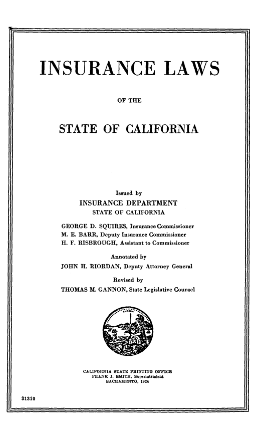 handle is hein.uscaliss/nncta0001 and id is 1 raw text is: 









INSURANCE LAWS



                    OF THE



     STATE OF CALIFORNIA


              Issued by
     INSURANCE DEPARTMENT
        STATE OF CALIFORNIA

GEORGE D. SQUIRES, Insurance Commissioner
M. E. BARR, Deputy Insurance Commissioner
H. F. RISBROUGH, Assistant to Commissioner

             Annotated by
JOHN H. RIORDAN, Deputy Attorney General

             Revised by
THOMAS M. GANNON, State Legislative Counsel


CALIFORNIA STATE PRINTING OYIC
  FRANK J. SMITH. Superintendent
      SACRAMENTO. 1924


31310



