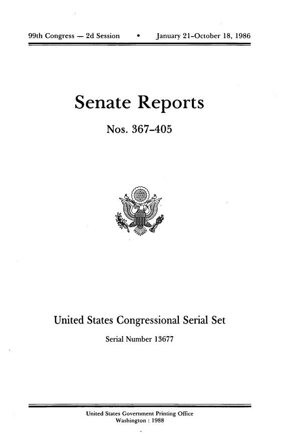 handle is hein.usccsset/usconset13677 and id is 1 raw text is: 



99th Congress - 2d Session     January 21-October 18, 1986


Senate Reports


        Nos. 367-405


United States Congressional Serial Set

             Serial Number 13677


United States Government Printing Office
       Washington : 1988


99th Congress - 2d Session


a    January 21-October 18, 1986



