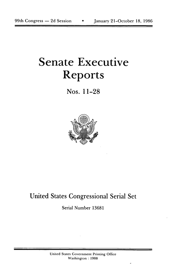 handle is hein.usccsset/usconset13681 and id is 1 raw text is: 


9   January 21-October 18, 1986


Senate Executive

        Reports


          Nos. 11-28


United States Congressional Serial Set

           Serial Number 13681


United States Government Printing Office
      Washington : 1988


99th Congress - 2d Session


