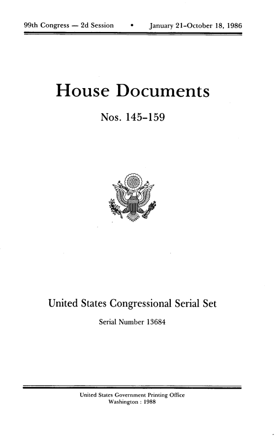 handle is hein.usccsset/usconset13684 and id is 1 raw text is: 


99th Congress - 2d Session         January 21-October 18, 1986


House Documents


           Nos. 145-159


United States Congressional Serial Set

            Serial Number 13684


United States Government Printing Office
       Washington : 1988


99th Congress - 2d Session


0   January 21-October 18, 1986


