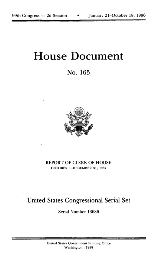 handle is hein.usccsset/usconset13686 and id is 1 raw text is: 


99th Congress - 2d Session         January 21-October 18, 1986


House Document


             No. 165


       REPORT OF CLERK OF HOUSE
         OCTOBER 1-DECEMBER 31, 1985






United States Congressional Serial Set

            Serial Number 13686


United States Government Printing Office
       Washington : 1988


January 21-October 18, 1986


99th Congress - 2d Session


