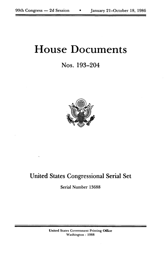 handle is hein.usccsset/usconset13688 and id is 1 raw text is: 

99th Congress - 2d Session        January 21-October 18, 1986


House Documents


           Nos. 193-204


United States Congressional Serial Set

            Serial Number 13688


United States Government Printing Office
       Washington : 1988


99th Congress - 2d Session


 January 21-October 18, 1986


